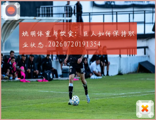 姚明体重与饮食：巨人如何保持职业状态_20260720191354