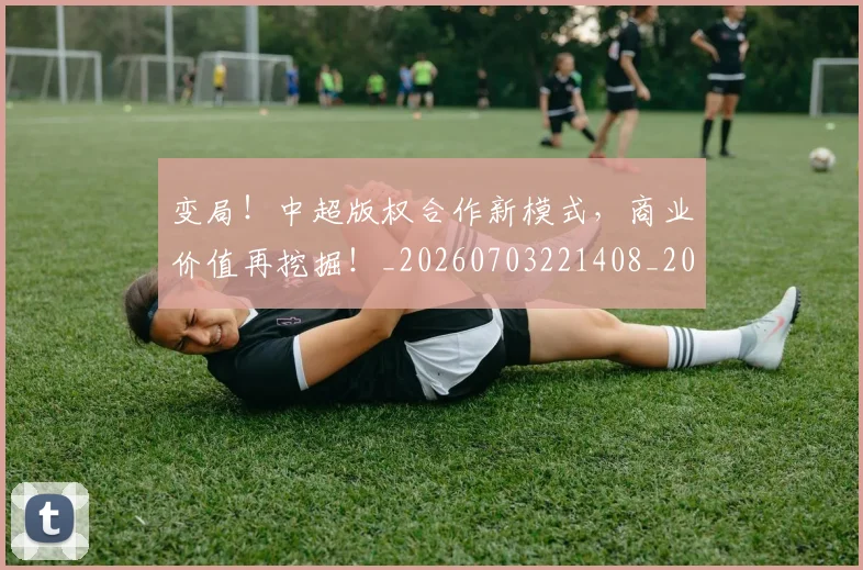 变局！中超版权合作新模式，商业价值再挖掘！_20260703221408_20260718205337