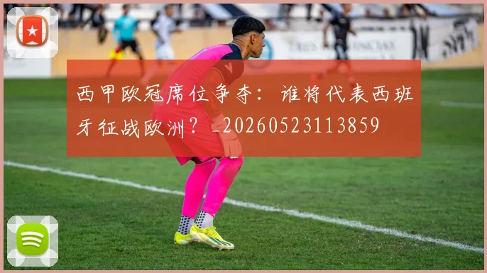 西甲欧冠席位争夺：谁将代表西班牙征战欧洲？_20260523113859