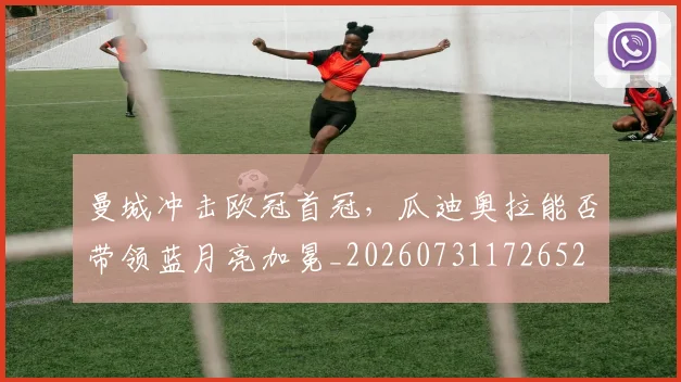 曼城冲击欧冠首冠，瓜迪奥拉能否带领蓝月亮加冕_20260731172652