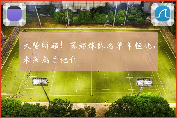 大势所趋!苏超球队名单年轻化,未来属于他们