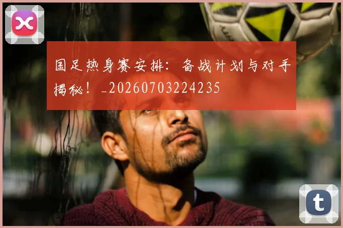 国足热身赛安排：备战计划与对手揭秘！_20260703224235