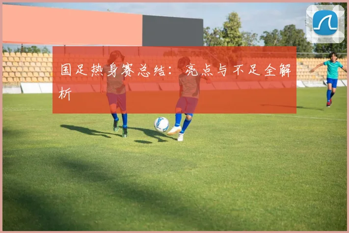 国足热身赛总结:亮点与不足全解析