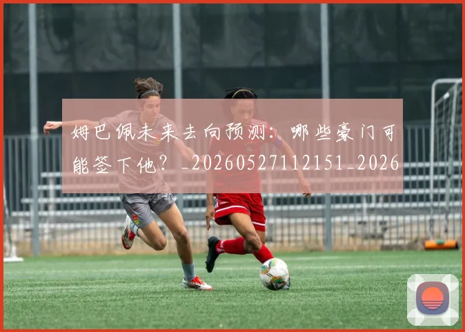 姆巴佩未来去向预测:哪些豪门可能签下他?_20260527112151_20260703231759