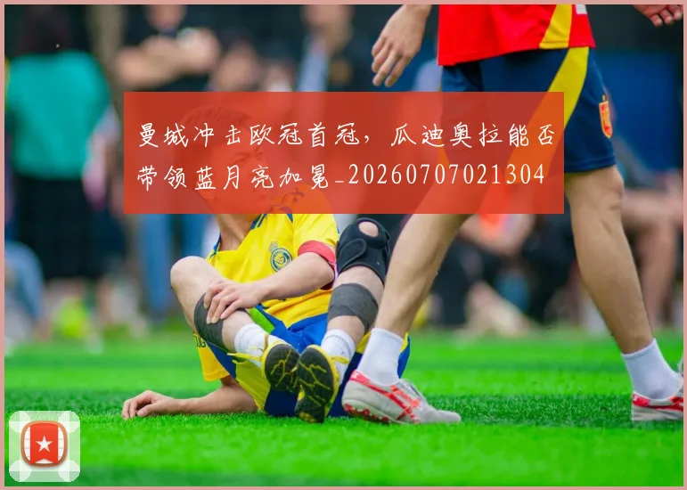 曼城冲击欧冠首冠，瓜迪奥拉能否带领蓝月亮加冕_20260707021304
