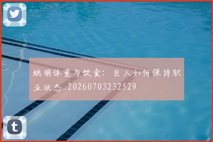 姚明体重与饮食：巨人如何保持职业状态_20260703232529