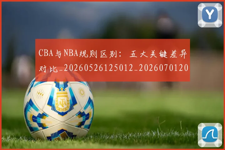 CBA与NBA规则区别：五大关键差异对比_20260526125012_20260701205939_20260712043240