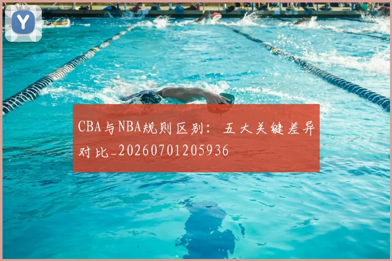 CBA与NBA规则区别：五大关键差异对比_20260701205936