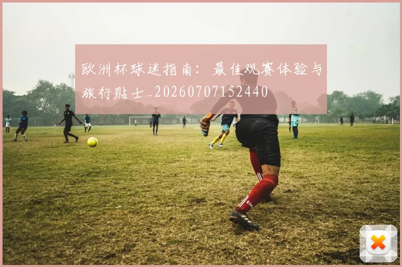 欧洲杯球迷指南:最佳观赛体验与旅行贴士_20260707152440