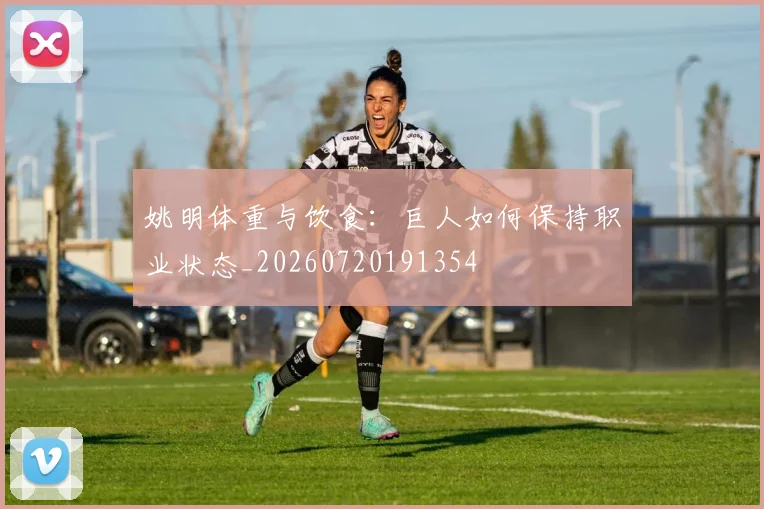 姚明体重与饮食：巨人如何保持职业状态_20260720191354