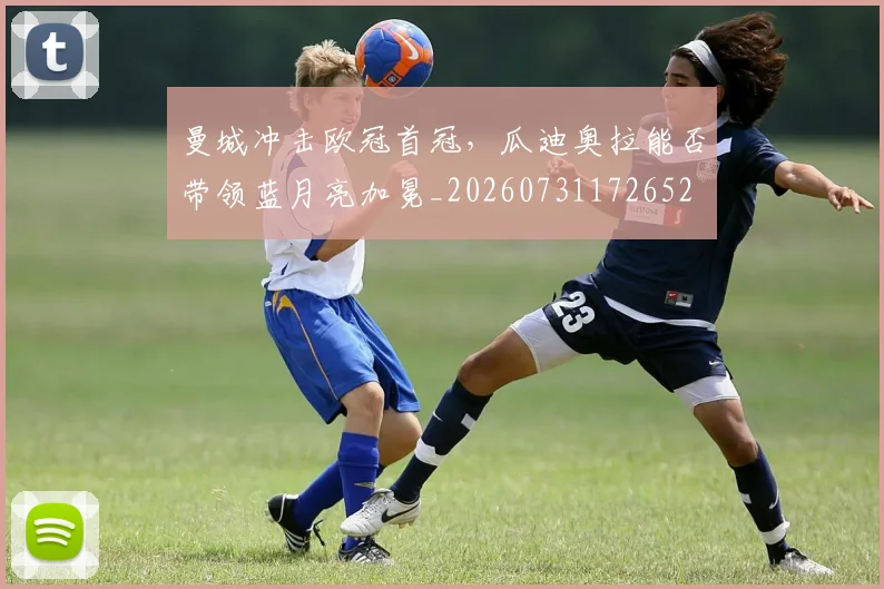 曼城冲击欧冠首冠，瓜迪奥拉能否带领蓝月亮加冕_20260731172652