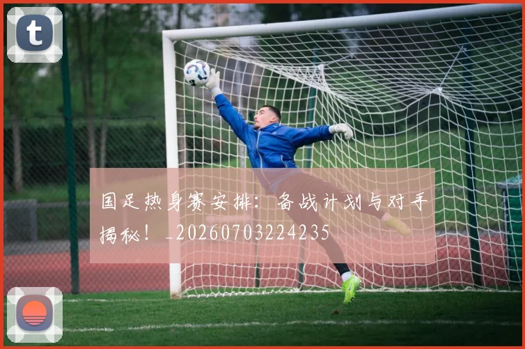 国足热身赛安排:备战计划与对手揭秘!_20260703224235