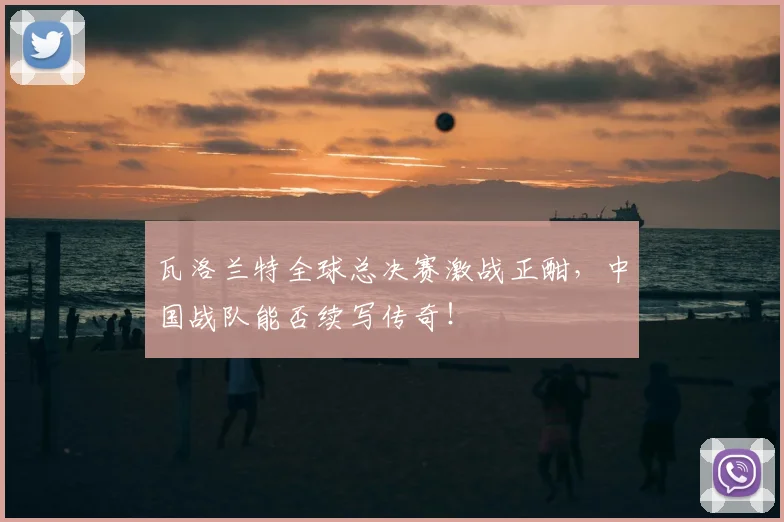 瓦洛兰特全球总决赛激战正酣，中国战队能否续写传奇！