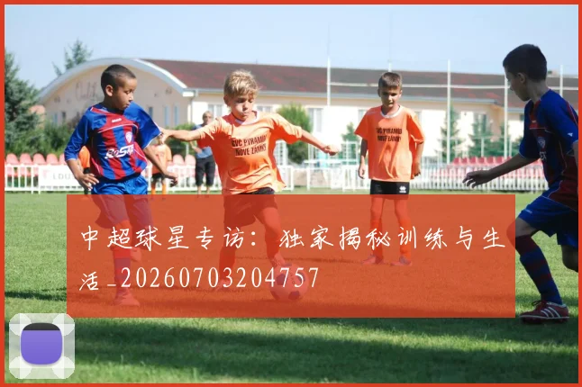 中超球星专访：独家揭秘训练与生活_20260703204757