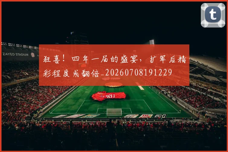 狂喜！四年一届的盛宴，扩军后精彩程度或翻倍_20260708191229