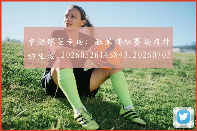 中超球星专访:独家揭秘赛场内外的生活_20260526143843_20260703204802