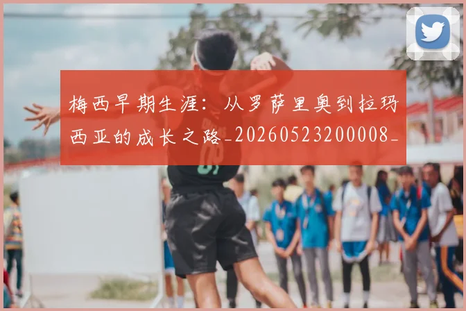 梅西早期生涯：从罗萨里奥到拉玛西亚的成长之路_20260523200008_20260731181532