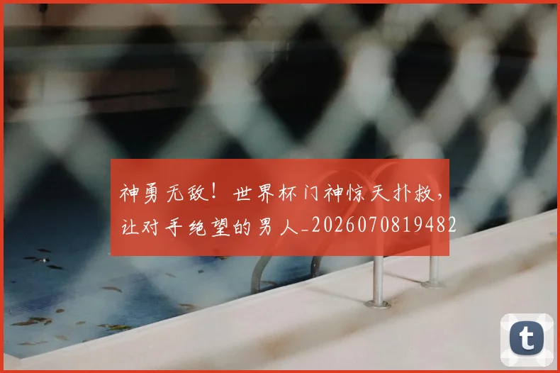 神勇无敌！世界杯门神惊天扑救，让对手绝望的男人_20260708194823_20260802164437