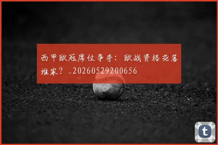 西甲欧冠席位争夺：欧战资格花落谁家？_20260529200656