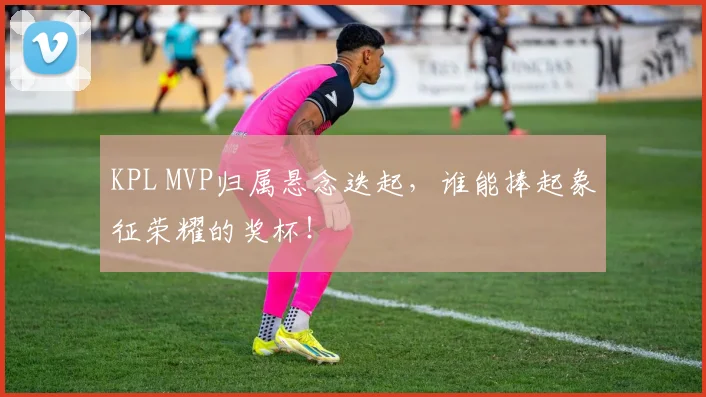KPL MVP归属悬念迭起，谁能捧起象征荣耀的奖杯！