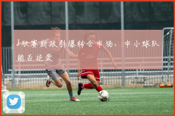 J联赛新政引爆转会市场,中小球队能否逆袭