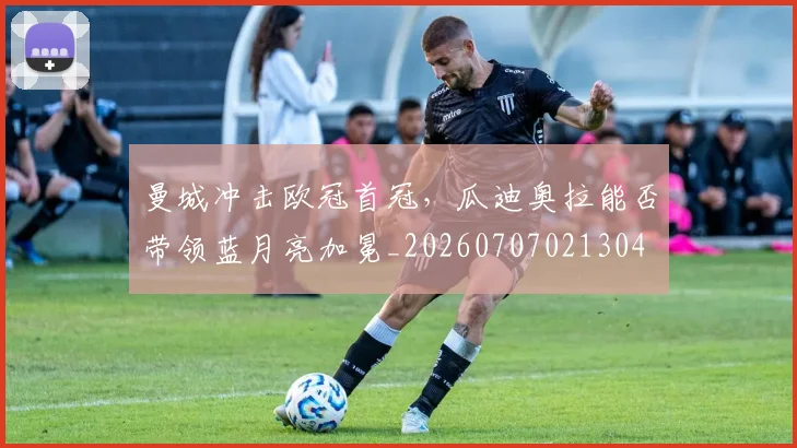 曼城冲击欧冠首冠，瓜迪奥拉能否带领蓝月亮加冕_20260707021304